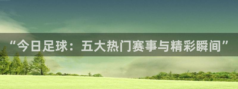 “今日足球：五大热门赛事与精彩瞬间”